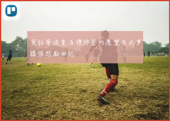 莫拉蒂谈皇马穆帅签约愿望与大罗膝伤悲剧回忆