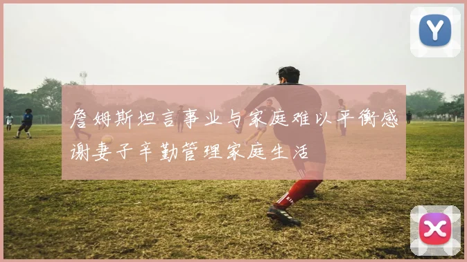 詹姆斯坦言事业与家庭难以平衡感谢妻子辛勤管理家庭生活