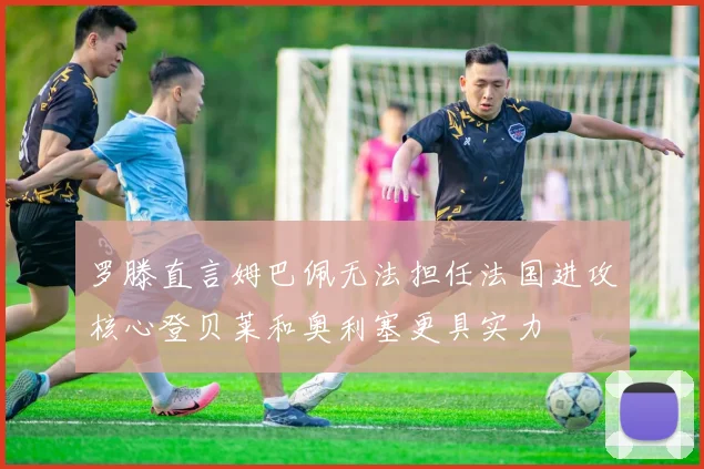 罗滕直言姆巴佩无法担任法国进攻核心登贝莱和奥利塞更具实力