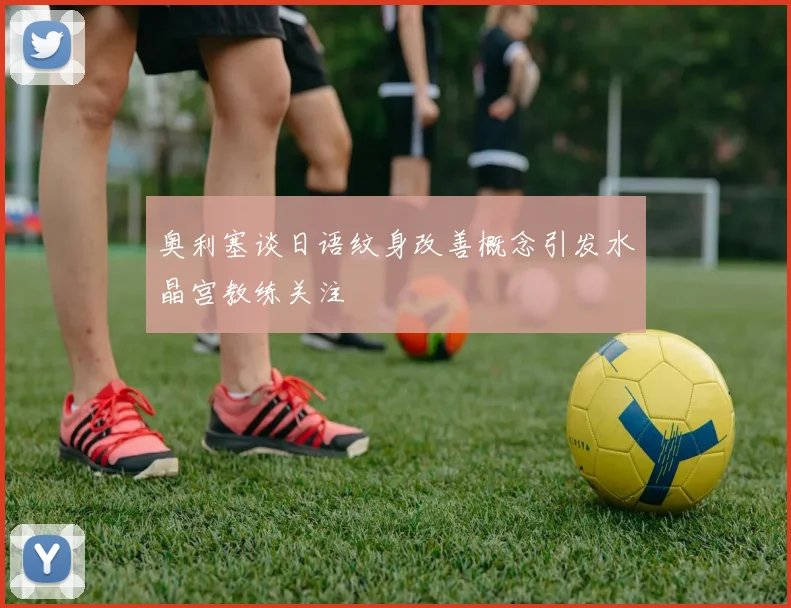 奥利塞谈日语纹身改善概念引发水晶宫教练关注