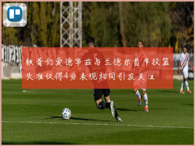 铁哥们爱德华兹与兰德尔首节投篮失准仅得4分表现相同引发关注