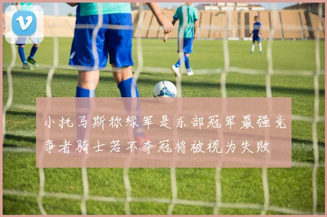 小托马斯称绿军是东部冠军最强竞争者骑士若不夺冠将被视为失败