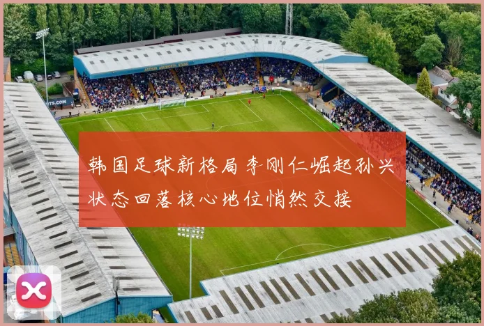 韩国足球新格局李刚仁崛起孙兴慜状态回落核心地位悄然交接