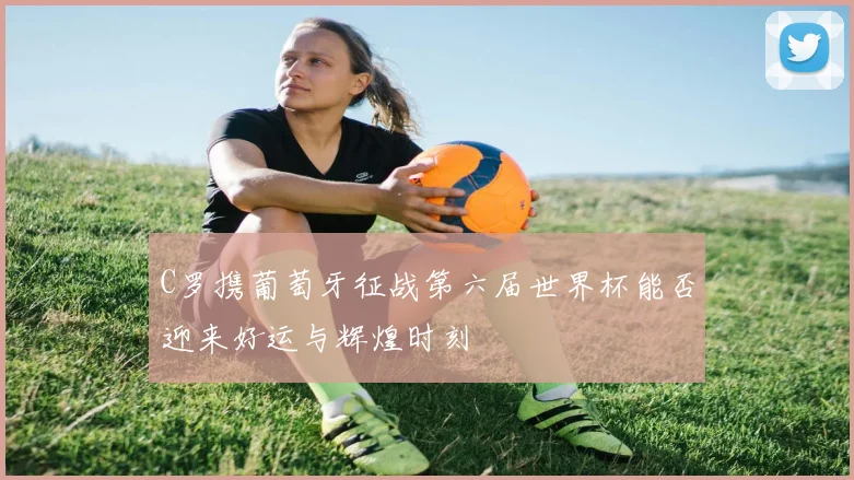 C罗携葡萄牙征战第六届世界杯能否迎来好运与辉煌时刻