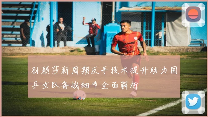 孙颖莎新周期反手技术提升助力国乒女队备战细节全面解析