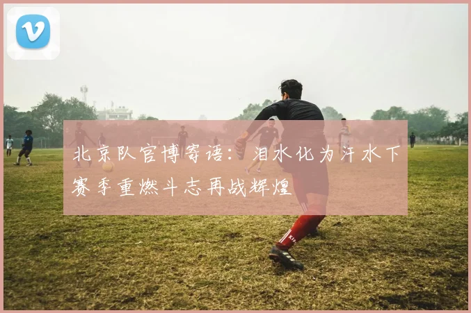 北京队官博寄语：泪水化为汗水下赛季重燃斗志再战辉煌
