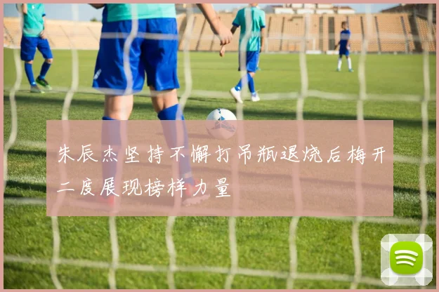 朱辰杰坚持不懈打吊瓶退烧后梅开二度展现榜样力量