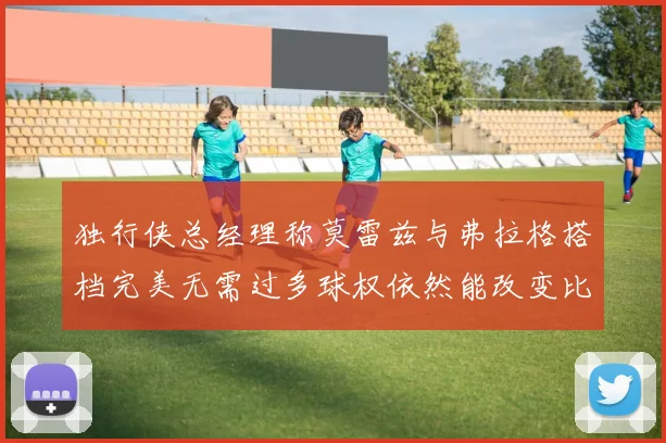 独行侠总经理称莫雷兹与弗拉格搭档完美无需过多球权依然能改变比赛局势