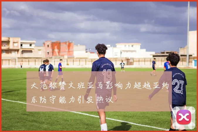 大范称赞文班亚马影响力超越亚约东防守能力引发热议