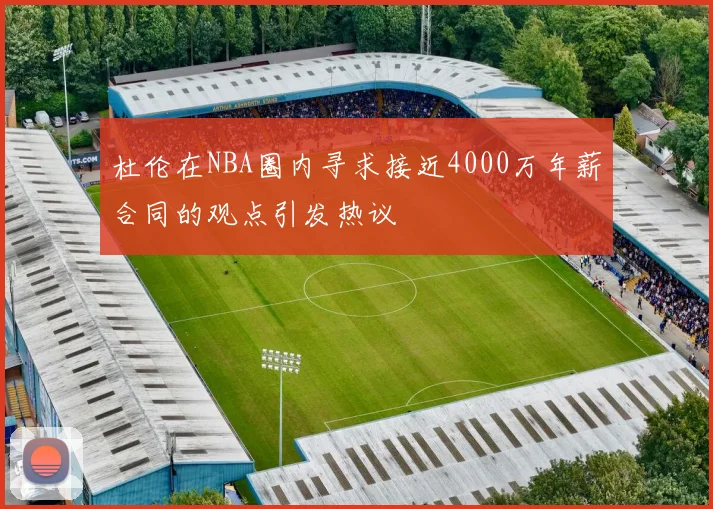 杜伦在NBA圈内寻求接近4000万年薪合同的观点引发热议