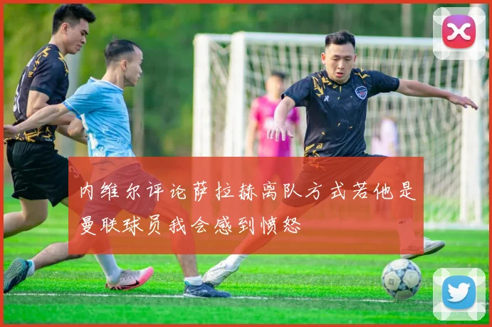 内维尔评论萨拉赫离队方式若他是曼联球员我会感到愤怒