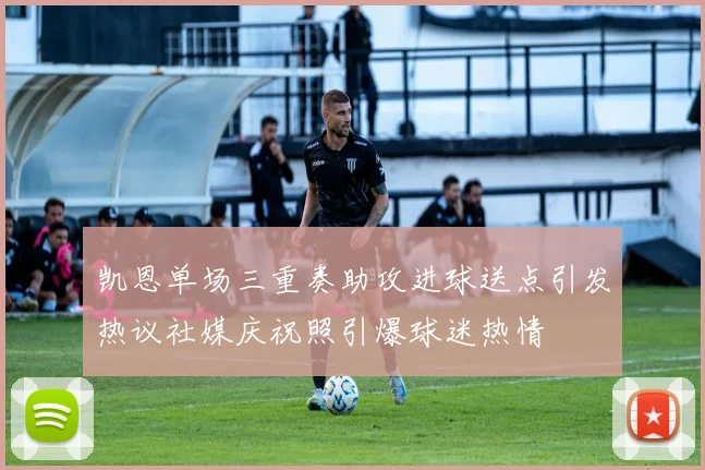 凯恩单场三重奏助攻进球送点引发热议社媒庆祝照引爆球迷热情