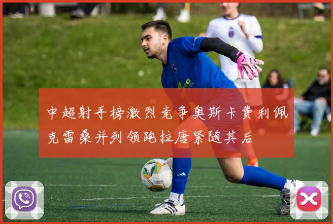 中超射手榜激烈竞争奥斯卡费利佩克雷桑并列领跑拉唐紧随其后
