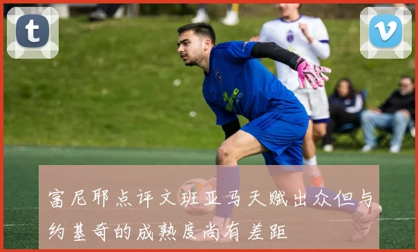 富尼耶点评文班亚马天赋出众但与约基奇的成熟度尚有差距