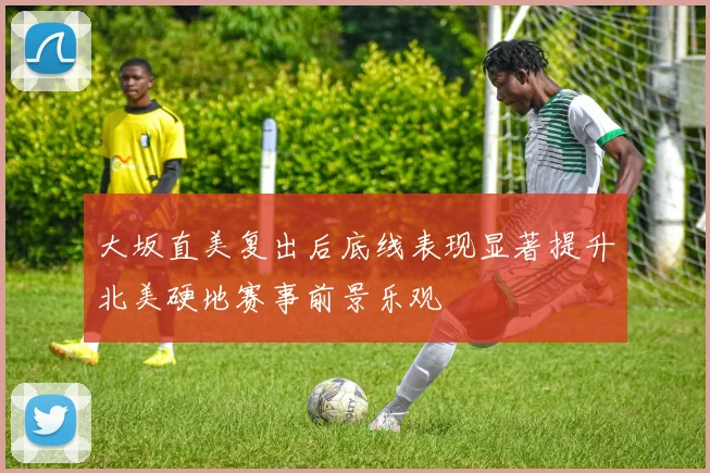 大坂直美复出后底线表现显著提升北美硬地赛事前景乐观