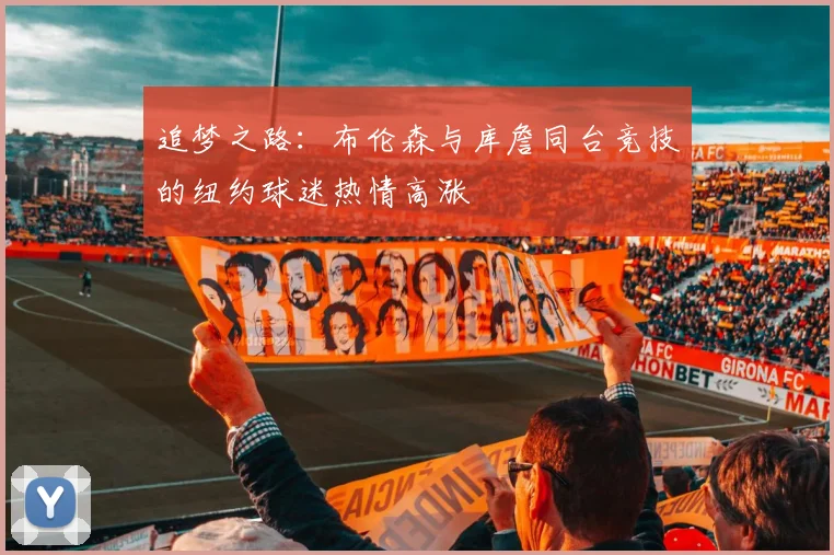 追梦之路：布伦森与库詹同台竞技的纽约球迷热情高涨
