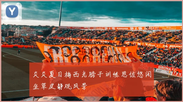 炎炎夏日梅西光膀子训练恩佐悠闲坐草皮静观风景