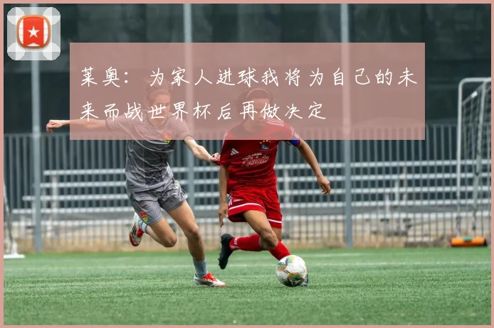 莱奥：为家人进球我将为自己的未来而战世界杯后再做决定