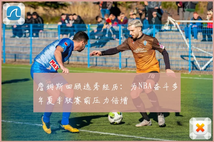 詹姆斯回顾选秀经历：为NBA奋斗多年夏季联赛前压力倍增