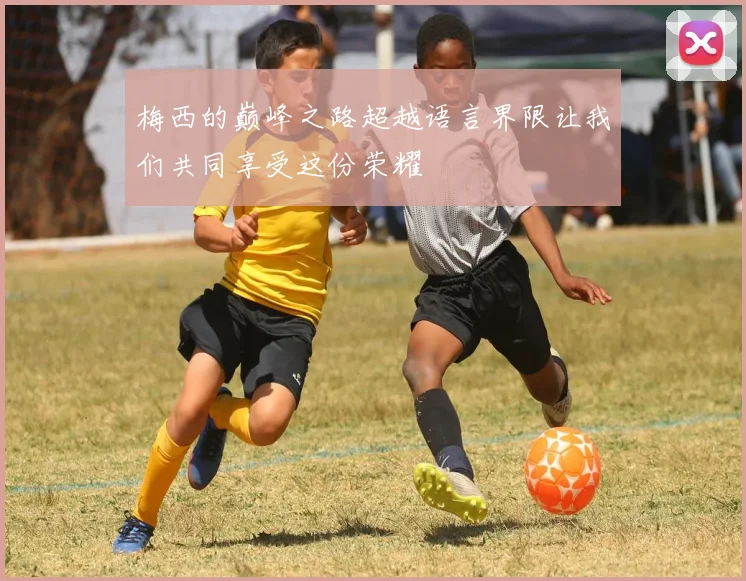 梅西的巅峰之路超越语言界限让我们共同享受这份荣耀