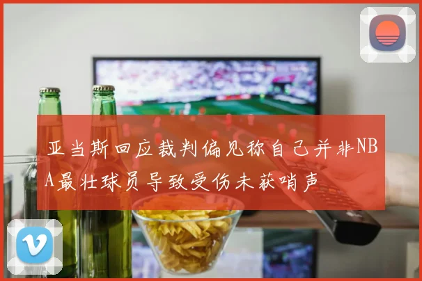 亚当斯回应裁判偏见称自己并非NBA最壮球员导致受伤未获哨声