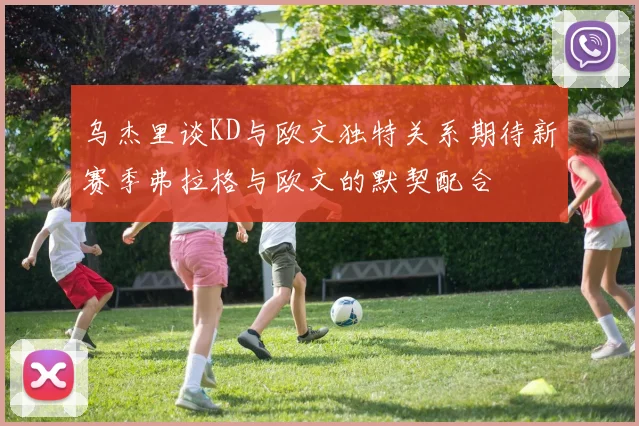 乌杰里谈KD与欧文独特关系期待新赛季弗拉格与欧文的默契配合