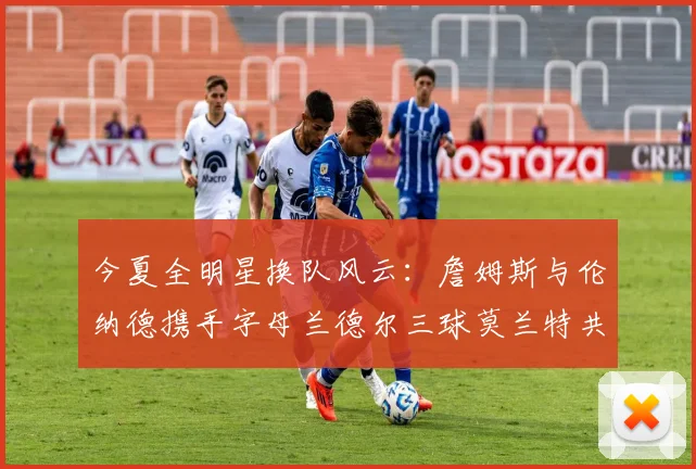 今夏全明星换队风云：詹姆斯与伦纳德携手字母兰德尔三球莫兰特共创辉煌